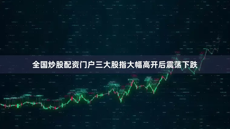 全国炒股配资门户三大股指大幅高开后震荡下跌