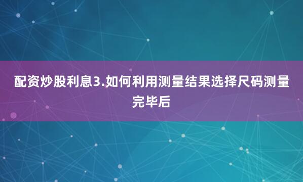 配资炒股利息3.如何利用测量结果选择尺码测量完毕后