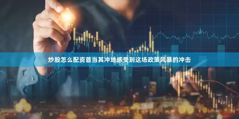炒股怎么配资首当其冲地感受到这场政策风暴的冲击