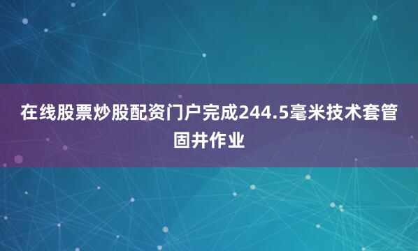 在线股票炒股配资门户完成244.5毫米技术套管固井作业