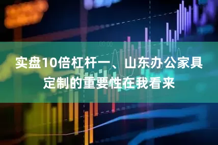 实盘10倍杠杆一、山东办公家具定制的重要性在我看来