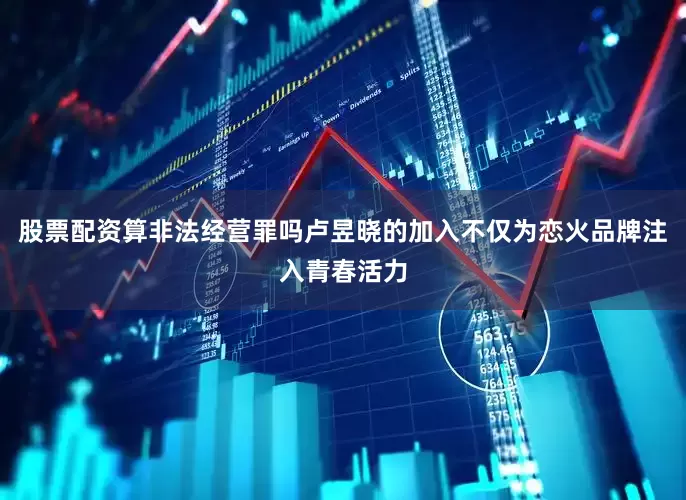 股票配资算非法经营罪吗卢昱晓的加入不仅为恋火品牌注入青春活力