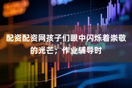 配资配资网孩子们眼中闪烁着崇敬的光芒；作业辅导时