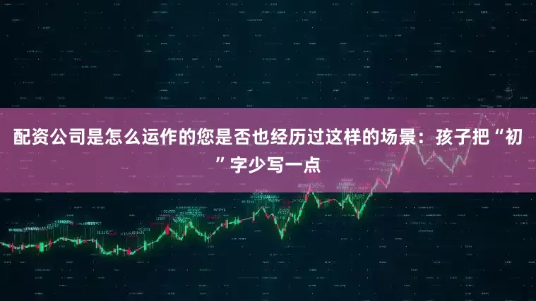 配资公司是怎么运作的您是否也经历过这样的场景：孩子把“初”字少写一点