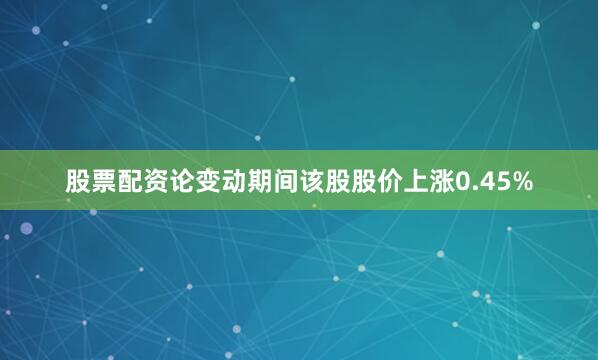 股票配资论变动期间该股股价上涨0.45%