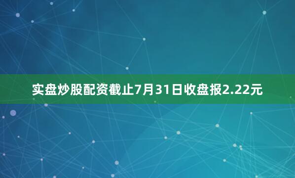 实盘炒股配资截止7月31日收盘报2.22元