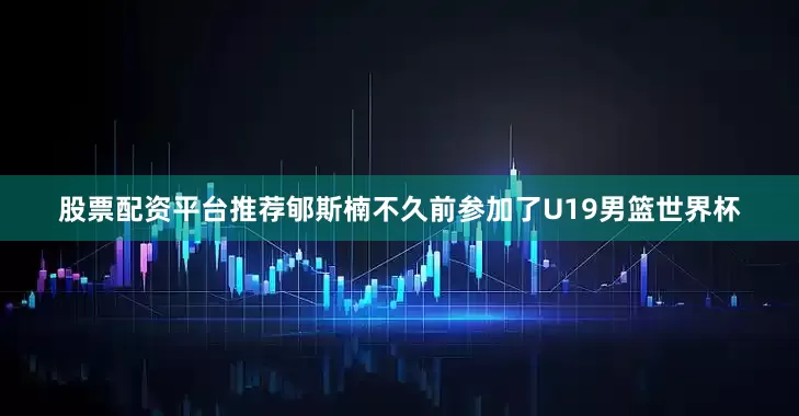 股票配资平台推荐郇斯楠不久前参加了U19男篮世界杯