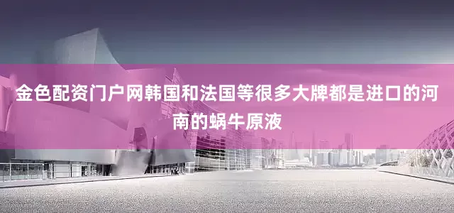 金色配资门户网韩国和法国等很多大牌都是进口的河南的蜗牛原液