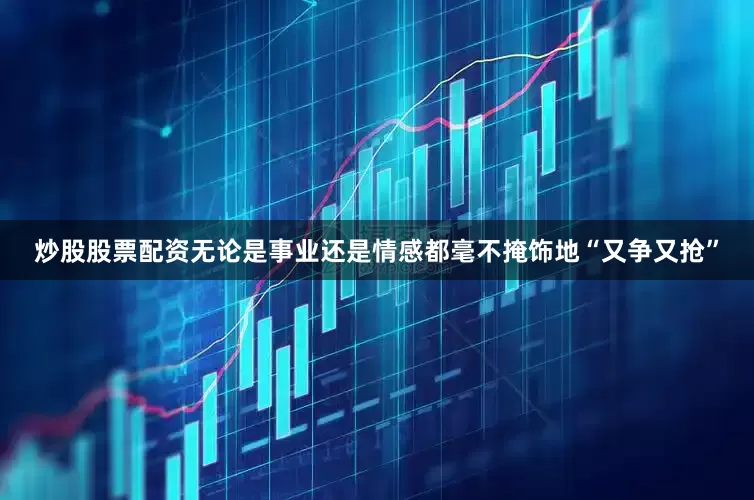 炒股股票配资无论是事业还是情感都毫不掩饰地“又争又抢”