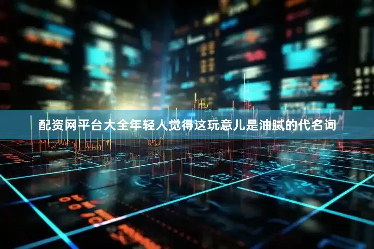 配资网平台大全年轻人觉得这玩意儿是油腻的代名词